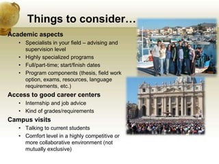 Things to consider…
Academic aspects
   • Specialists in your field – advising and
     supervision level
   • Highly specialized programs
   • Full/part-time; start/finish dates
   • Program components (thesis, field work
     option, exams, resources, language
     requirements, etc.)
Access to good career centers
   • Internship and job advice
   • Kind of grades/requirements
Campus visits
   • Talking to current students
   • Comfort level in a highly competitive or
     more collaborative environment (not
     mutually exclusive)
 