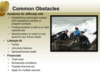 Common Obstacles
• Academic fit: difficulty with
    • Establishing meaningful contact
      with prospective adviser or
      program contacts
    • Finding students to talk to re: their
      experiences
    • Misinformation on what is (not)
      good for your future career
• Lifestyle fit
   •   Family
   •   Job-study balance
   •   Spiritual/mental health
• Financials
   •   Total costs
   •   Scholarship conditions
   •   Taxable financial aid
   •   Apply for multiple sources
 