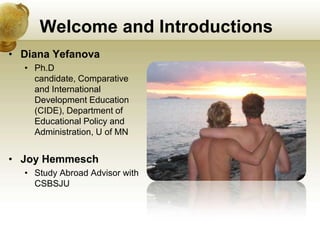 Welcome and Introductions
• Diana Yefanova
  • Ph.D
    candidate, Comparative
    and International
    Development Education
    (CIDE), Department of
    Educational Policy and
    Administration, U of MN


• Joy Hemmesch
  • Study Abroad Advisor with
    CSBSJU
 