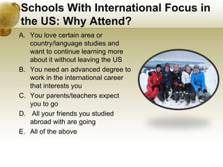 Schools With International Focus in
the US: Why Attend?
A. You love certain area or
   country/language studies and
   want to continue learning more
   about it without leaving the US
B. You need an advanced degree to
   work in the international career
   that interests you
C. Your parents/teachers expect
   you to go
D. All your friends you studied
   abroad with are going
E. All of the above
 
