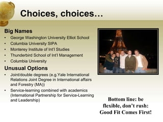 Choices, choices…
Big Names
•   George Washington University Elliot School
•   Columbia University SIPA
•   Monterey Institute of Int’l Studies
•   Thunderbird School of Int’l Management
•   Columbia University
Unusual Options
•   Joint/double degrees (e.g.Yale International
    Relations Joint Degree in International affairs
    and Forestry (MA))
•   Service-learning combined with academics
    (International Partnership for Service-Learning
    and Leadership)                                       Bottom line: be
                                                       flexible, don’t rush:
                                                      Good Fit Comes First!
 