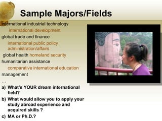 Sample Majors/Fields
international industrial technology
     international development
global trade and finance
    international public policy
    administration/affairs
 global health homeland security
humanitarian assistance
    comparative international education
management
…
a) What’s YOUR dream international
    field?
b) What would allow you to apply your
    study abroad experience and
    acquired skills ?
c) MA or Ph.D.?
 