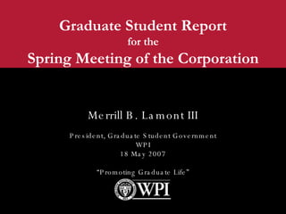 Graduate Student Report for the Spring Meeting of the Corporation Merrill B. Lamont III President, Graduate Student Government WPI 18 May 2007 “ Promoting Graduate Life” 