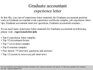 Graduate accountant 
experience letter 
In this file, you can ref experience letter materials for Graduate accountant position 
such as Graduate accountant work experience certificate samples, job experience letter 
tips, Graduate accountant interview questions, Graduate accountant resumes… 
If you need more experience letter materials for Graduate accountant as following, 
please visit: experienceletter.info 
• Top 6 experience letter samples 
• Top 32 recruitment forms 
• Top 7 cover letter samples 
• Top 8 resumes samples 
• Free ebook: 75 interview questions and answers 
• Top 12 secrets to win every job interviews 
For top materials: top 6 experience letter samples, top 8 resumes samples, free ebook: 75 interview questions and answers 
Pls visit: experienceletter.info 
Interview questions and answers – free download/ pdf and ppt file 
 