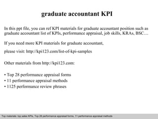 graduate accountant KPI 
In this ppt file, you can ref KPI materials for graduate accountant position such as 
graduate accountant list of KPIs, performance appraisal, job skills, KRAs, BSC… 
If you need more KPI materials for graduate accountant, 
please visit: http://kpi123.com/list-of-kpi-samples 
Other materials from http://kpi123.com: 
• Top 28 performance appraisal forms 
• 11 performance appraisal methods 
• 1125 performance review phrases 
Top materials: top sales KPIs, Top 28 performance appraisal forms, 11 performance appraisal methods 
Interview questions and answers – free download/ pdf and ppt file 
 