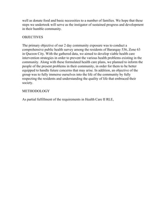 well as donate food and basic necessities to a number of families. We hope that these
steps we undertook will serve as the instigator of sustained progress and development
in their humble community.
OBJECTIVES
The primary objective of our 2 day community exposure was to conduct a
comprehensive public health survey among the residents of Barangay 536, Zone 63
in Quezon City. With the gathered data, we aimed to develop viable health care
intervention strategies in order to prevent the various health problems existing in the
community. Along with these formulated health care plans, we planned to inform the
people of the present problems in their community, in order for them to be better
equipped to handle future concerns that may arise. In addition, an objective of the
group was to fully immerse ourselves into the life of the community by fully
respecting the residents and understanding the quality of life that embraced their
society.
METHODOLOGY
As partial fulfillment of the requirements in Health Care II RLE,
 
