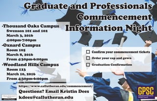 Graduate & Professionals
Student Council
GPSC
-Woodland Hills Campus
	 Room 123
	 March 10, 2016
	 From 4:30pm-6:00pm
-Oxnard Campus
	 Room 105
	 March 8, 2016
	 From 4:30pm-6:00pm
-Thousand Oaks Campus
	 Swenson 101 and 102
	 March 3, 2016
	4:00pm-7:00pm
Graduate and Professionals
Commencement
Information Night
Questions? Email Kristin Dees
kdees@callutheran.edu
https://www.callutheran.edu/commencement/
Confirm your commencement tickets
Order your cap and gown
Graduation Confirmation
 