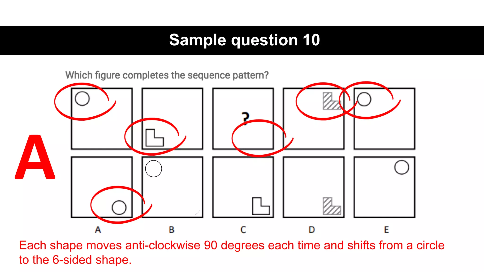 Sample question 10
Each shape moves anti-clockwise 90 degrees each time and shifts from a circle
to the 6-sided shape.
A
 