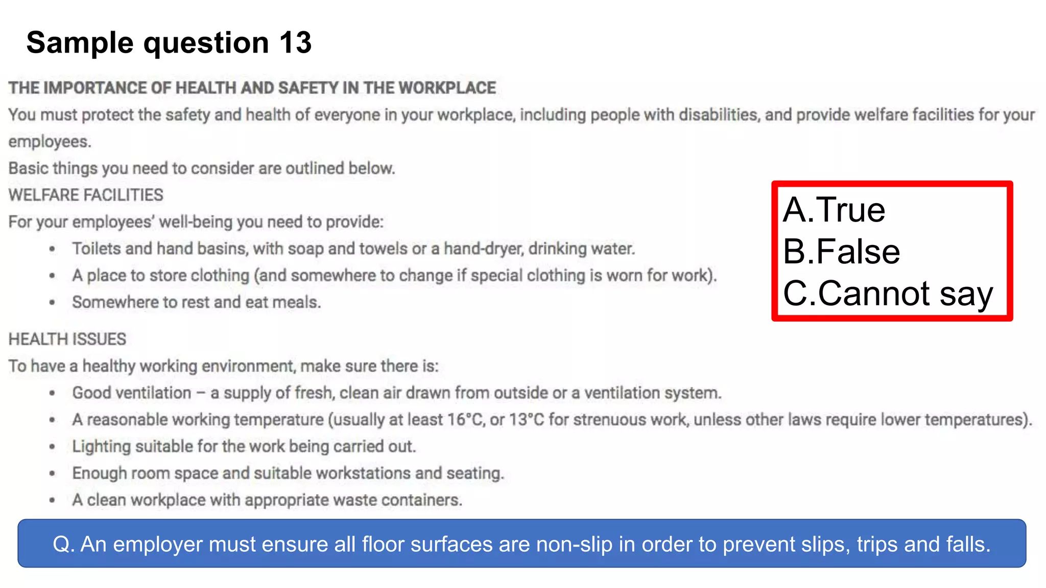Sample question 13
Q. An employer must ensure all floor surfaces are non-slip in order to prevent slips, trips and falls.
A.True
B.False
C.Cannot say
 