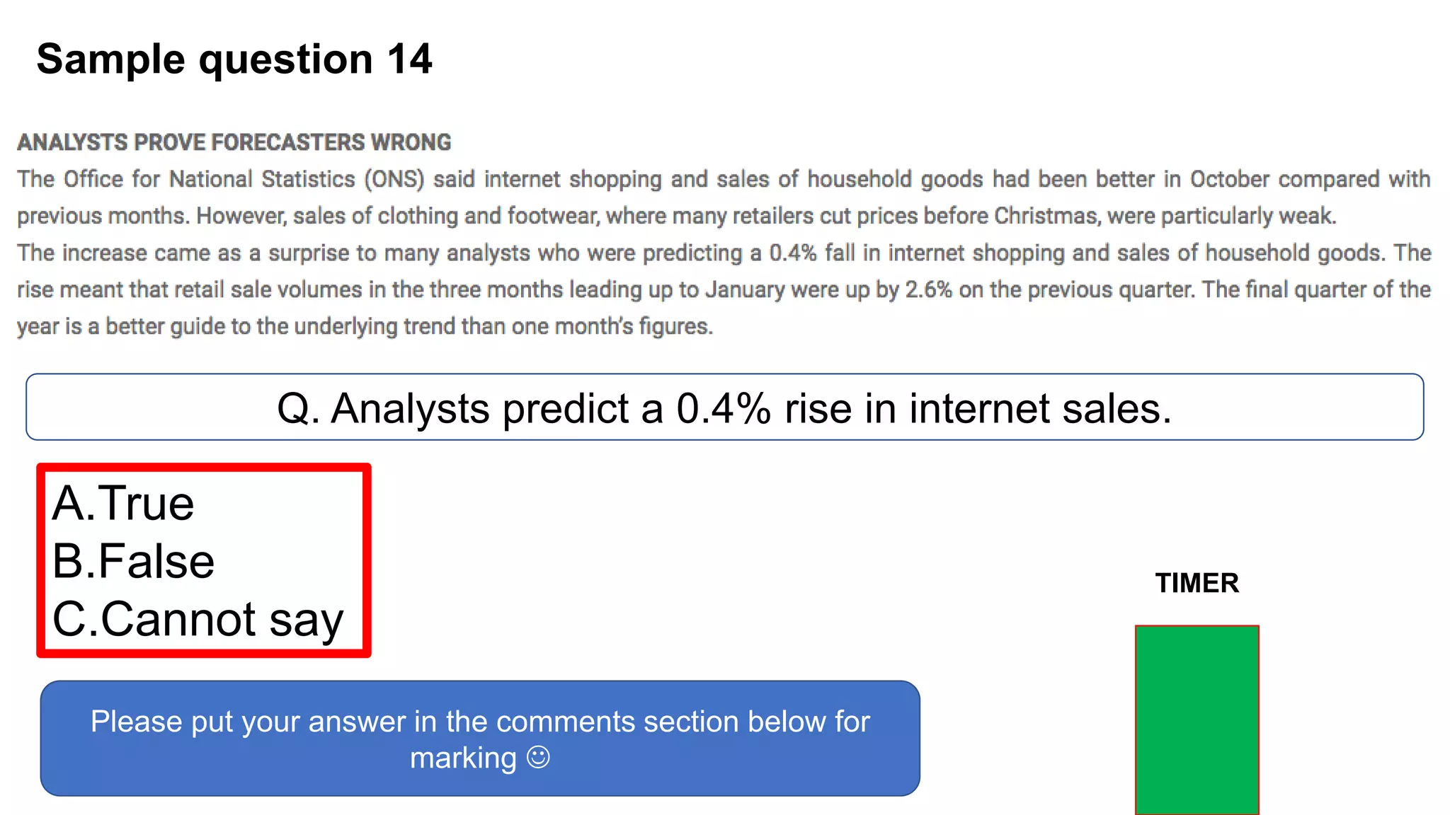 Sample question 14
Q. Analysts predict a 0.4% rise in internet sales.
A.True
B.False
C.Cannot say
Please put your answer in the comments section below for
marking 
TIMER
 