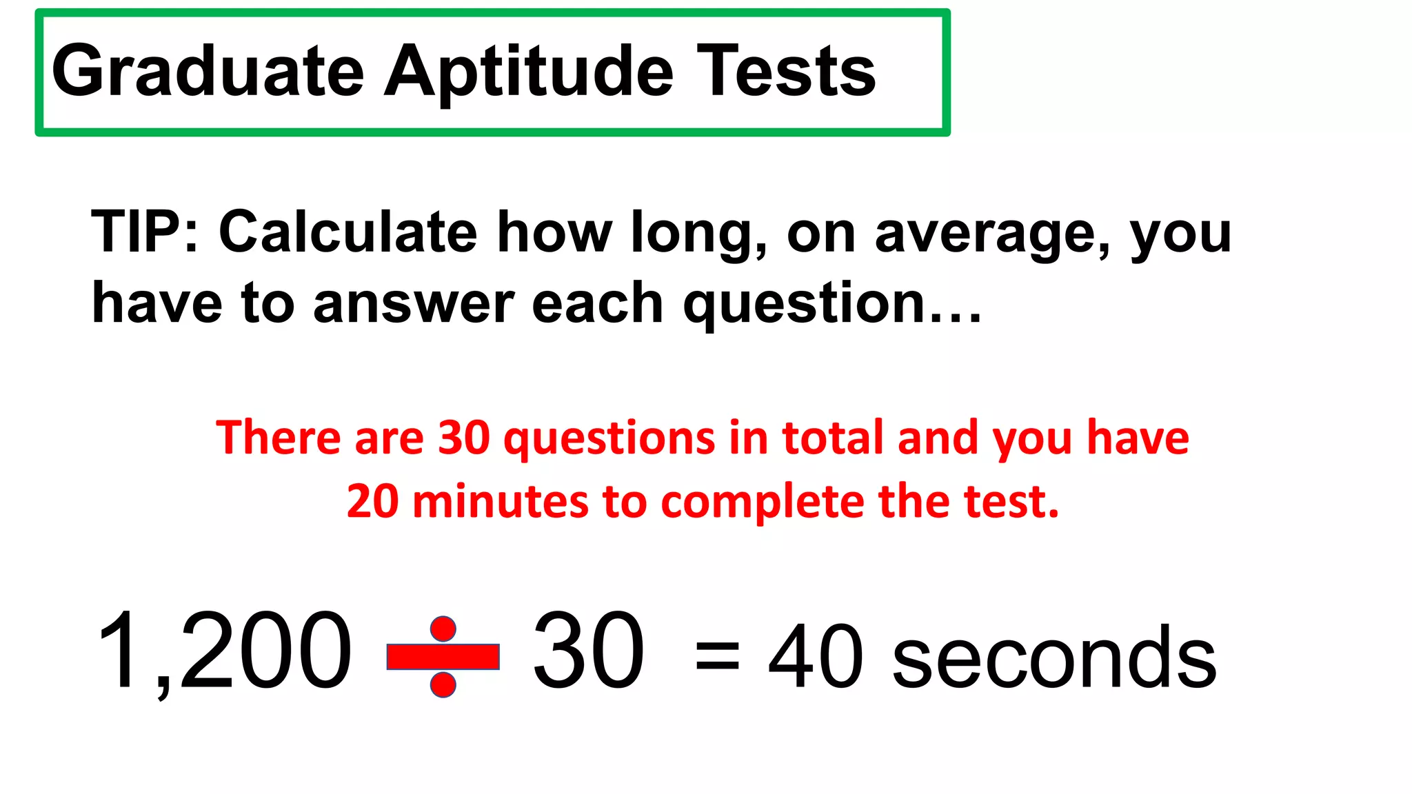 Graduate Aptitude Tests
TIP: Calculate how long, on average, you
have to answer each question…
There are 30 questions in total and you have
20 minutes to complete the test.
1,200 30 = 40 seconds
 