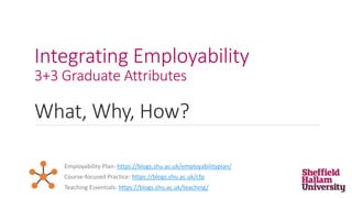 Integrating Employability
3+3 Graduate Attributes
What, Why, How?
Employability Plan: https://blogs.shu.ac.uk/employabilityplan/
Teaching Essentials: https://blogs.shu.ac.uk/teaching/
Course-focused Practice: https://blogs.shu.ac.uk/cfp
 