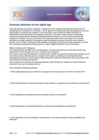 Graduate attributes for the digital age
Graduate attributes are both an aspiration - a statement of the qualities that individuals should have on
graduating from a programme or institution - and an agenda for designing the learning experience to ensure
opportunities to develop those qualities. It has never been more important for Higher Education to
demonstrate that its aspirations are credible and relevant. In the future it may be even be required to
evidence that graduates are attaining the attributes that they aspire to, and to show the value the HE
experience is adding. This is at a time when some experiences that were once unique to a university
education are widely available, for example as open educational resources and online communities of
practice. So it is timely to reconsider what aspirations universities should have for their graduates, and how
they will prepare graduates for leading roles in an age of digital information and communication.

Reflect on/discuss with colleagues:
•The general trends identified in the examples below. Do these hold true for you? Are other trends more
significant? How do they play out in your context/for your students?
•The trends in your specific profession or subject area. Consider for example how these are changing: use of
information; privacy and data security; research and innovation; publishing and sharing information;
organisational structures and boundaries; relationships with customers/users/clients; business models; CPD
and professional identity management.
•Your experience of teaching and supporting learners: Work through the 'meeting the needs of learners'
document if you have not already done so

Then consider the following questions:

1. What might graduates of your institution or programme be doing for work in 5 and/or 10 years' time?




2. What will distinguish 'successful' graduates of your institution or programme (not confined to work issues)?




3. What capabilities and attributes will your graduates need to be successful?




4. What experiences in learning will help them to acquire these capabilities and attributes?




5. How will learners come to understand, be supported in, and take ownership of these capabilities and
attributes?




Page 1 of 4           Discuss this on digital-literacies-pilot@jiscmail.ac.uk | Contact helen.beetham@googlemail.com
 