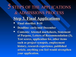 5 STEPS OF THE APPLICATIONS
& ADMISSIONS PROCESS
Step 3. Final Applications




Final shortlist: 8-10
Deadline: early/mid December
Contents: Attested marksheets, Statement
of Purpose, Letters of Recommendation (3),
Test scores, application fee, other items
such as project synopsis, employment
history, research experience, published
article, anything you feel would strengthen
your application.

 
