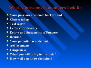 What Admissions Committees look for












Your previous academic background
Classes taken
Test scores
Letters of reference
Essays and Statements of Purpose
Resume
Your potential as a student
Achievements
Uniqueness
What you will bring to the “mix”
How well you know the school

 