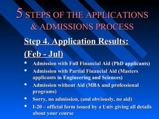 5 STEPS OF THE APPLICATIONS
& ADMISSIONS PROCESS
Step 4. Application Results:
(Feb - Jul)
 Admission with Full Financial Aid (PhD applicants)
(
 Admission with Partial Financial Aid (Masters




applicants in Engineering and Sciences)
Admission without Aid (MBA and professional
programs)
Sorry, no admission, (and obviously, no aid)
I-20 – official form issued by a Univ giving all details
about your course

 