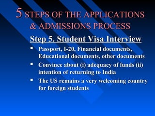 5 STEPS OF THE APPLICATIONS
& ADMISSIONS PROCESS
Step 5. Student Visa Interview
 Passport, I-20, Financial documents,



Educational documents, other documents
Convince about (i) adequacy of funds (ii)
intention of returning to India
The US remains a very welcoming country
for foreign students

 