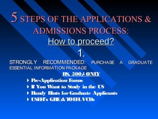 5 STEPS OF THE APPLICATIONS &
ADMISSIONS PROCESS:
How to proceed?
STRONGLY

1.

RECOMMENDED:

ESSENTIAL INFORMATION PACKAGE

PURCHASE

RS. 500/ ONL
Y
P
re-Application F
orms
If You W
ant to Study in the US
H
andy H
ints for Graduate Applicants
USE I’s GRE & T F VCDs
F
OE L

A

GRADUATE

 