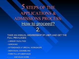 5 STEPS OF THE
APPLICATIONS &
ADMISSIONS PROCESS:
How to proceed?

2.

TAKE AN ANNUAL MEMBERSHIP OF USEFI AND GET THE
FULL PRIVILEGES
- LIBRARY FACILITIES
- XEROXING
- ATTENDANCE AT SPECIAL WORKSHOPS
- INDIVIDUAL COUNSELING
- FORM FILLUP ASSISTANCE
- ……… AND MUCH MORE ………..

 