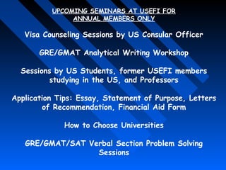UPCOMING SEMINARS AT USEFI FOR
ANNUAL MEMBERS ONLY

Visa Counseling Sessions by US Consular Officer
GRE/GMAT Analytical Writing Workshop
Sessions by US Students, former USEFI members
studying in the US, and Professors
Application Tips: Essay, Statement of Purpose, Letters
of Recommendation, Financial Aid Form
How to Choose Universities
GRE/GMAT/SAT Verbal Section Problem Solving
Sessions

 