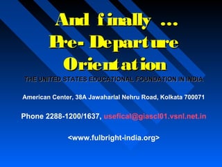 And f inally …
P Departure
reOrientation
THE UNITED STATES EDUCATIONAL FOUNDATION IN INDIA
American Center, 38A Jawaharlal Nehru Road, Kolkata 700071

Phone 2288-1200/1637, usefical@giascl01.vsnl.net.in
<www.fulbright-india.org>

 