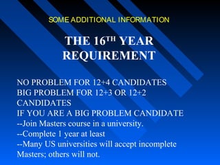 SOME ADDITIONAL INFORMATION

THE 16TH YEAR
REQUIREMENT
NO PROBLEM FOR 12+4 CANDIDATES
BIG PROBLEM FOR 12+3 OR 12+2
CANDIDATES
IF YOU ARE A BIG PROBLEM CANDIDATE
--Join Masters course in a university.
--Complete 1 year at least
--Many US universities will accept incomplete
Masters; others will not.

 