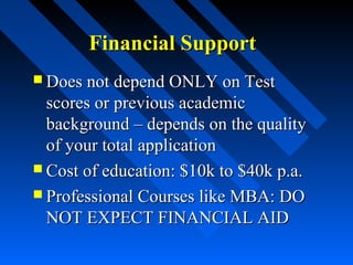 Financial Support
 Does not depend ONLY on Test

scores or previous academic
background – depends on the quality
of your total application
 Cost of education: $10k to $40k p.a.
 Professional Courses like MBA: DO
NOT EXPECT FINANCIAL AID

 
