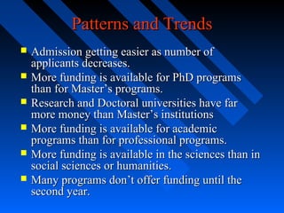 Patterns and Trends







Admission getting easier as number of
applicants decreases.
More funding is available for PhD programs
than for Master’s programs.
Research and Doctoral universities have far
more money than Master’s institutions
More funding is available for academic
programs than for professional programs.
More funding is available in the sciences than in
social sciences or humanities.
Many programs don’t offer funding until the
second year.

 