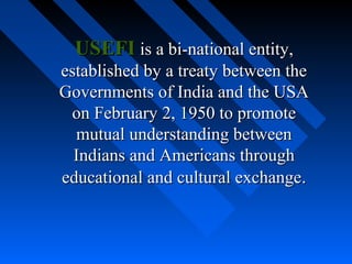USEFI is a bi-national entity,
established by a treaty between the
Governments of India and the USA
on February 2, 1950 to promote
mutual understanding between
Indians and Americans through
educational and cultural exchange.

 