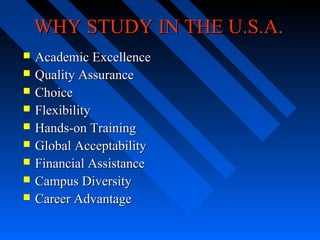 WHY STUDY IN THE U.S.A.










Academic Excellence
Quality Assurance
Choice
Flexibility
Hands-on Training
Global Acceptability
Financial Assistance
Campus Diversity
Career Advantage

 