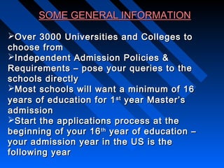 SOME GENERAL INFORMATION
Over 3000 Universities and Colleges to
choose from
Independent Admission Policies &
Requirements – pose your queries to the
schools directly
Most schools will want a minimum of 16
years of education for 1 st year Master’s
admission
Start the applications process at the
beginning of your 16 th year of education –
your admission year in the US is the
following year

 