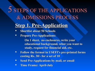 5 STEPS OF THE APPLICATIONS
& ADMISSIONS PROCESS
Step 1. Pre-Application







Shortlist about 50 Schools
Prepare Pre-Applications:
On 1 sheet, no enclosures, write your
educational background, what you want to
study, request for financial aid, etc.
Follow the format in USEFI’s pre-printed forms
costing Rs. 30/- for a set of 10
Send Pre-Applications by mail, or email
Time Frame: April-July

 