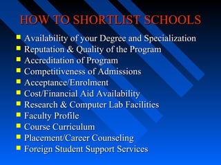 HOW TO SHORTLIST SCHOOLS












Availability of your Degree and Specialization
Reputation & Quality of the Program
Accreditation of Program
Competitiveness of Admissions
Acceptance/Enrolment
Cost/Financial Aid Availability
Research & Computer Lab Facilities
Faculty Profile
Course Curriculum
Placement/Career Counseling
Foreign Student Support Services

 
