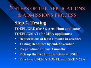 5 STEPS OF THE APPLICATIONS
& ADMISSIONS PROCESS
Step 2. Testing
TOEFL/GRE (for Sc, Arts, Hum applicants)
TOEFL/GMAT (for MBA applicants)
 Registration: at least 1 month in advance
 Testing Deadline: by end-November
 Preparation: at least 3 months
 Pick up the free Info Bulletins at USEFI
 Purchase USEFI’s TOEFL and GRE VCDs

 