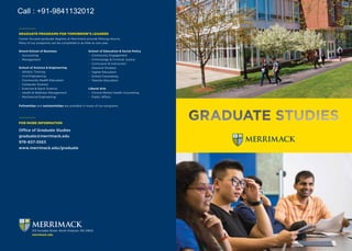FOR MORE INFORMATION
Office of Graduate Studies
graduate@merrimack.edu
978-837-3563
www.merrimack.edu/graduate
Girard School of Business
-- Accounting
-- Management
School of Science & Engineering
-- Athletic Training
-- Civil Engineering
-- Community Health Education
-- Computer Science
-- Exercise & Sport Science
-- Health & Wellness Management
-- Mechanical Engineering
School of Education & Social Policy
-- Community Engagement
-- Criminology & Criminal Justice
-- Curriculum & Instruction
(General Studies)
-- Higher Education
-- School Counseling
-- Teacher Education
Liberal Arts
-- Clinical Mental Health Counseling
-- Public Affairs
Fellowships and assistantships are available in many of our programs.
GRADUATE PROGRAMS FOR TOMORROW’S LEADERS
Career focused graduate degrees at Merrimack provide lifelong returns.
Many of our programs can be completed in as little as one year.
315 Turnpike Street, North Andover, MA 01845
merrimack.edu
Call : +91-9841132012
 