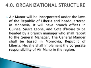  Air Manor will be incorporated under the laws
of the Republic of Liberia and headquartered
in Monrovia. It will have branch offices in
Guinea, Sierra Leone, and Cote d’Ivoire to be
headed by a branch manager who shall report
to the General Manager. The General Manger
shall be based in Monrovia, Republic of
Liberia. He/she shall implement the corporate
responsibility of Air Mano in the region.
 