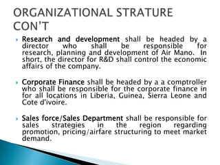  Research and development shall be headed by a
director who shall be responsible for
research, planning and development of Air Mano. In
short, the director for R&D shall control the economic
affairs of the company.
 Corporate Finance shall be headed by a a comptroller
who shall be responsible for the corporate finance in
for all locations in Liberia, Guinea, Sierra Leone and
Cote d'ivoire.
 Sales force/Sales Department shall be responsible for
sales strategies in the region regarding
promotion, pricing/airfare structuring to meet market
demand.
 
