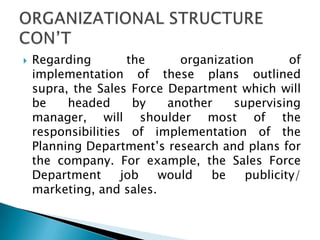  Regarding the organization of
implementation of these plans outlined
supra, the Sales Force Department which will
be headed by another supervising
manager, will shoulder most of the
responsibilities of implementation of the
Planning Department’s research and plans for
the company. For example, the Sales Force
Department job would be publicity/
marketing, and sales.
 