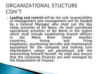  Leading and control will be the sole responsibility
of management and management will be headed
by a General Manager who shall run the day
today activities of Air Mano. He shall coordinate
operational activities of Air Mano in the region
which shall include establishing branch officers
in the Mano River Union member
countries, hiring and firing
employees, purchasing aircrafts and maintenance
equipment for the company and making sure
shareholders values are paramount and not
entrenching himself/herself. He shall also ensure
that the corporate finances are well managed by
the Department of Finance.
 