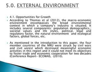  4.1. Opportunities for Growth
 According to Thomas et al (2012), the macro-economic
environment encompasses the broad environmental
context in which a company’s industry is situated. It
includes several components: population demographics,;
societal values and life styles, political, legal and
regulatory factor, the natural environment and ecological
factors, global forces, etc.
 As mentioned in the introduction to this paper, the four
member countries of the MRU were struck by civil wars
and civil unrest which destroyed meaningful economic
activities in this region and it could not meet its objectives
to foster trade and economic cooperation for two decades
(Conference Report- ECOWAS, (2010).
 