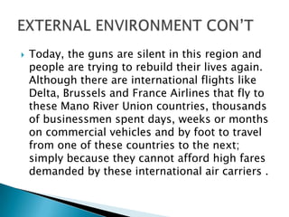  Today, the guns are silent in this region and
people are trying to rebuild their lives again.
Although there are international flights like
Delta, Brussels and France Airlines that fly to
these Mano River Union countries, thousands
of businessmen spent days, weeks or months
on commercial vehicles and by foot to travel
from one of these countries to the next;
simply because they cannot afford high fares
demanded by these international air carriers .
 