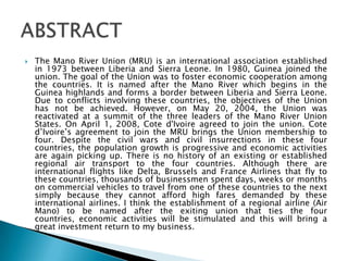  The Mano River Union (MRU) is an international association established
in 1973 between Liberia and Sierra Leone. In 1980, Guinea joined the
union. The goal of the Union was to foster economic cooperation among
the countries. It is named after the Mano River which begins in the
Guinea highlands and forms a border between Liberia and Sierra Leone.
Due to conflicts involving these countries, the objectives of the Union
has not be achieved. However, on May 20, 2004, the Union was
reactivated at a summit of the three leaders of the Mano River Union
States. On April 1, 2008, Cote d'Ivoire agreed to join the union. Cote
d’Ivoire’s agreement to join the MRU brings the Union membership to
four. Despite the civil wars and civil insurrections in these four
countries, the population growth is progressive and economic activities
are again picking up. There is no history of an existing or established
regional air transport to the four countries. Although there are
international flights like Delta, Brussels and France Airlines that fly to
these countries, thousands of businessmen spent days, weeks or months
on commercial vehicles to travel from one of these countries to the next
simply because they cannot afford high fares demanded by these
international airlines. I think the establishment of a regional airline (Air
Mano) to be named after the exiting union that ties the four
countries, economic activities will be stimulated and this will bring a
great investment return to my business.
 