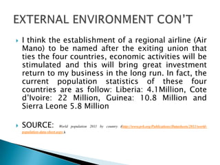  I think the establishment of a regional airline (Air
Mano) to be named after the exiting union that
ties the four countries, economic activities will be
stimulated and this will bring great investment
return to my business in the long run. In fact, the
current population statistics of these four
countries are as follow: Liberia: 4.1Million, Cote
d’Ivoire: 22 Million, Guinea: 10.8 Million and
Sierra Leone 5.8 Million
 SOURCE: World population 2011 by country (http://www.prb.org/Publications/Datasheets/2011/world-
population-data-sheet.aspx ).
 