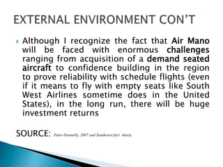  Although I recognize the fact that Air Mano
will be faced with enormous challenges
ranging from acquisition of a demand seated
aircraft to confidence building in the region
to prove reliability with schedule flights (even
if it means to fly with empty seats like South
West Airlines sometime does in the United
States), in the long run, there will be huge
investment returns
SOURCE: Peter-Donnelly, 2007 and Southwest fact sheet).
 