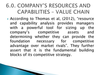  According to Thomas et al, (2012), ―resource
and capability analysis provides managers
with a powerful tool for sizing up the
company’s competitive assets and
determining whether they can provide the
foundation necessary for competitive
advantage over market rivals‖. They further
assert that it is the fundamental building
blocks of its competitive strategy.
 