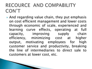  And regarding value chain, they put emphasis
on cost efficient management and lower costs
through economic of scale, experienced and
learning curve effects, operating at full
capacity, improving supply chain
efficiency, minimizing cost at higher
output, motivating employees for high
customer service and productivity, breaking
the line of intermediaries to direct sale to
customers at lower cost, etc.
 