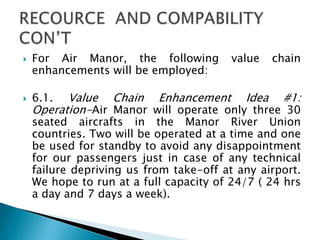  For Air Manor, the following value chain
enhancements will be employed:
 6.1. Value Chain Enhancement Idea #1:
Operation-Air Manor will operate only three 30
seated aircrafts in the Manor River Union
countries. Two will be operated at a time and one
be used for standby to avoid any disappointment
for our passengers just in case of any technical
failure depriving us from take-off at any airport.
We hope to run at a full capacity of 24/7 ( 24 hrs
a day and 7 days a week).
 