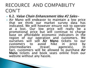  6.2. Value Chain Enhancement Idea #2 Sales-
 Air Mano will endeavor to maintain a low price
that we think our market survey data has
indicated. We will however ensure not to operate
at a lost. Our low price will really be a
promotional price but will continue to charge
base on affordable economic indicators in the
region of our operation and customers. We
ourselves will sell Air Mano tickets to our
customers to avoid hike in price by
intermediaries (travel agencies). In
fact, customers will be allowed to purchase Air
Mano tickets and book seats online from our
website without any hassle.
 