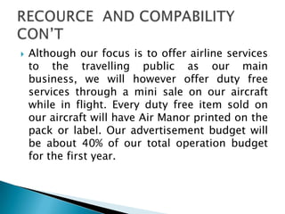  Although our focus is to offer airline services
to the travelling public as our main
business, we will however offer duty free
services through a mini sale on our aircraft
while in flight. Every duty free item sold on
our aircraft will have Air Manor printed on the
pack or label. Our advertisement budget will
be about 40% of our total operation budget
for the first year.
 