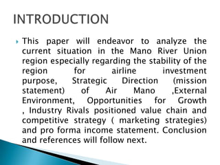  This paper will endeavor to analyze the
current situation in the Mano River Union
region especially regarding the stability of the
region for airline investment
purpose, Strategic Direction (mission
statement) of Air Mano ,External
Environment, Opportunities for Growth
, Industry Rivals positioned value chain and
competitive strategy ( marketing strategies)
and pro forma income statement. Conclusion
and references will follow next.
 